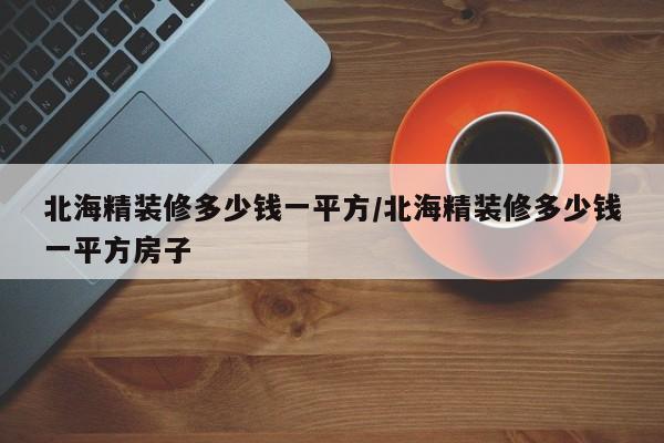 北海精装修多少钱一平方/北海精装修多少钱一平方房子