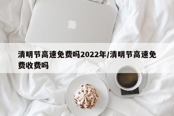 清明节高速免费吗2022年/清明节高速免费收费吗