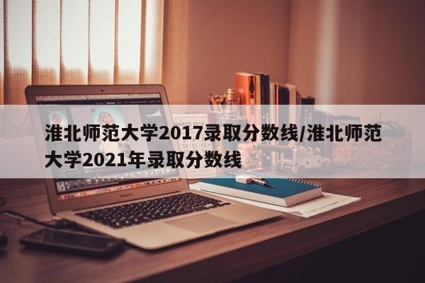 淮北师范大学2017录取分数线/淮北师范大学2021年录取分数线