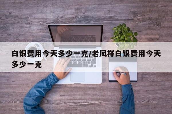 白银费用今天多少一克/老凤祥白银费用今天多少一克