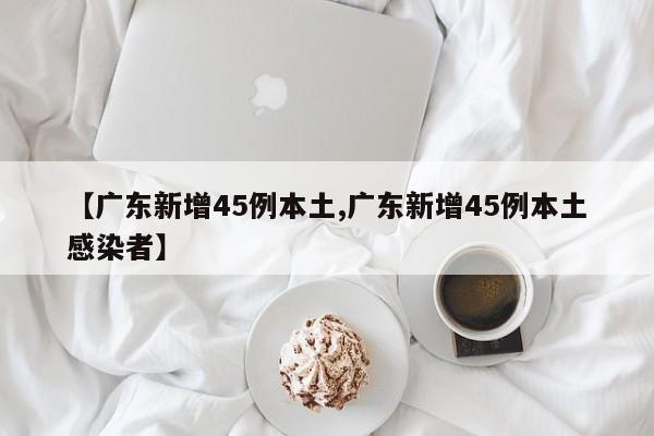 【广东新增45例本土,广东新增45例本土感染者】
