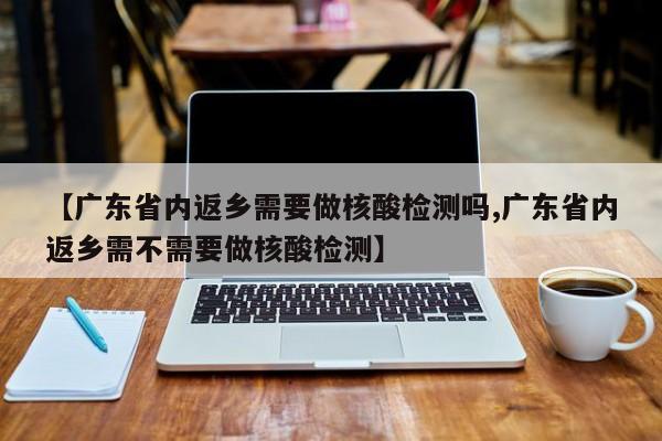 【广东省内返乡需要做核酸检测吗,广东省内返乡需不需要做核酸检测】