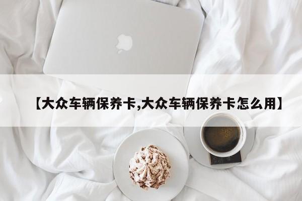 【大众车辆保养卡,大众车辆保养卡怎么用】