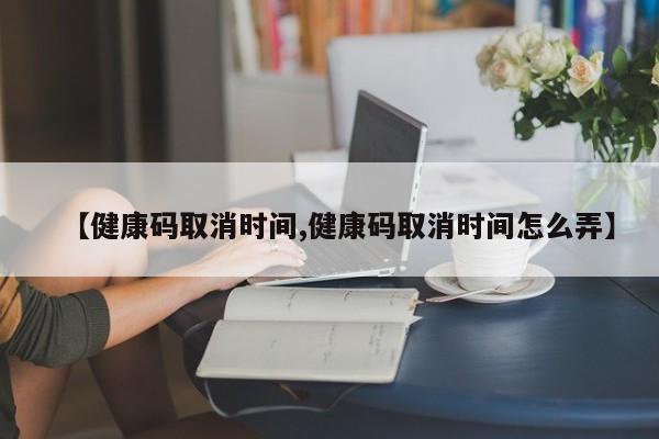 【健康码取消时间,健康码取消时间怎么弄】