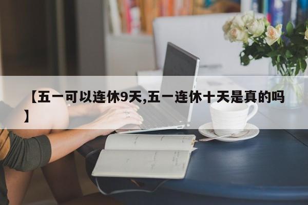 【五一可以连休9天,五一连休十天是真的吗】