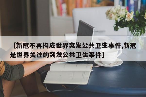 【新冠不再构成世界突发公共卫生事件,新冠是世界关注的突发公共卫生事件】