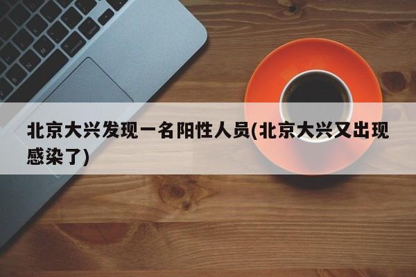 北京大兴发现一名阳性人员(北京大兴又出现感染了)