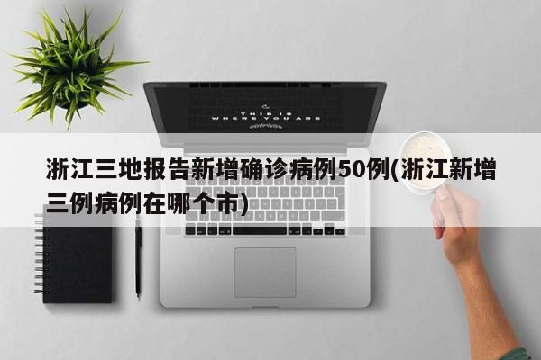 浙江三地报告新增确诊病例50例(浙江新增三例病例在哪个市)