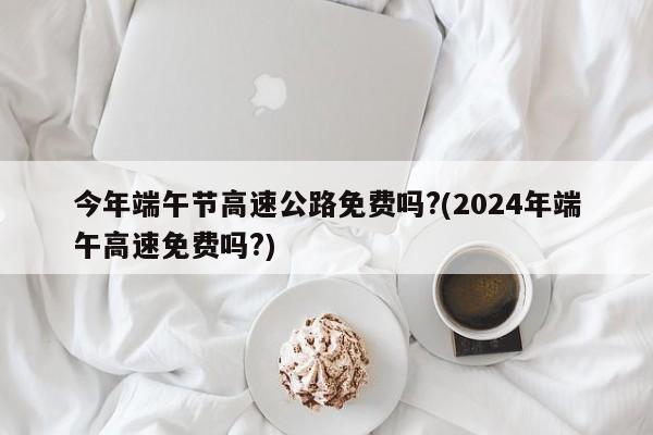 今年端午节高速公路免费吗?(2024年端午高速免费吗?)