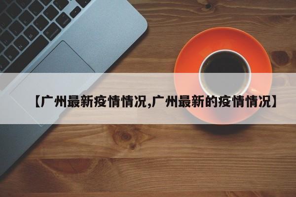 【广州最新疫情情况,广州最新的疫情情况】