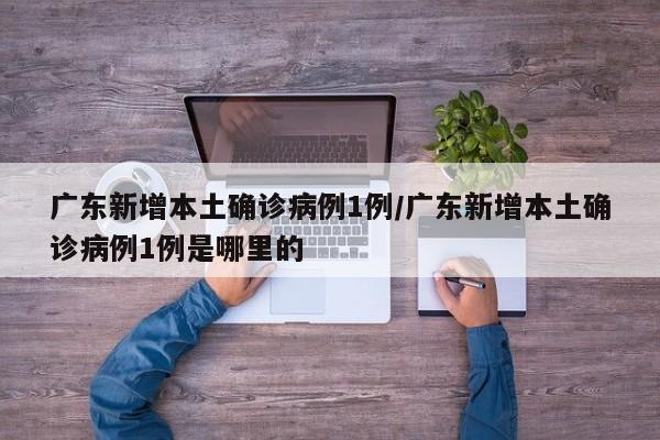 广东新增本土确诊病例1例/广东新增本土确诊病例1例是哪里的