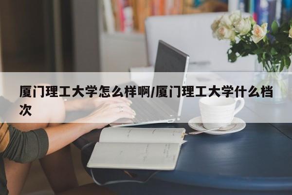 厦门理工大学怎么样啊/厦门理工大学什么档次