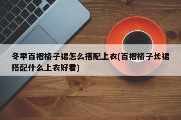 冬季百褶格子裙怎么搭配上衣(百褶格子长裙搭配什么上衣好看)