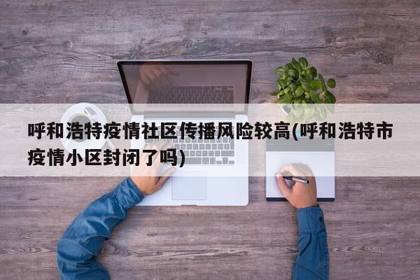 呼和浩特疫情社区传播风险较高(呼和浩特市疫情小区封闭了吗)