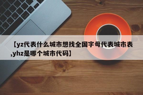 【yz代表什么城市想找全国字母代表城市表,yhz是哪个城市代码】