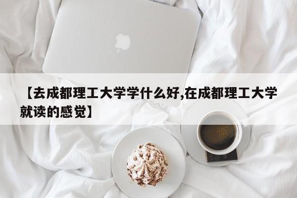 【去成都理工大学学什么好,在成都理工大学就读的感觉】
