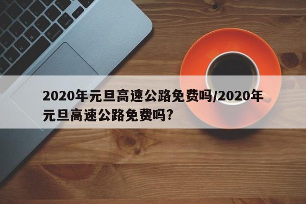 2020年元旦高速公路免费吗/2020年元旦高速公路免费吗?