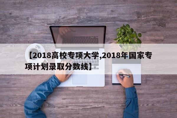 【2018高校专项大学,2018年国家专项计划录取分数线】