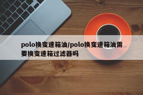 polo换变速箱油/polo换变速箱油需要换变速箱过滤器吗