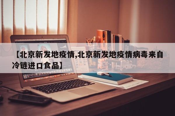 【北京新发地疫情,北京新发地疫情病毒来自冷链进口食品】
