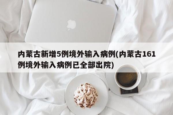 内蒙古新增5例境外输入病例(内蒙古161例境外输入病例已全部出院)