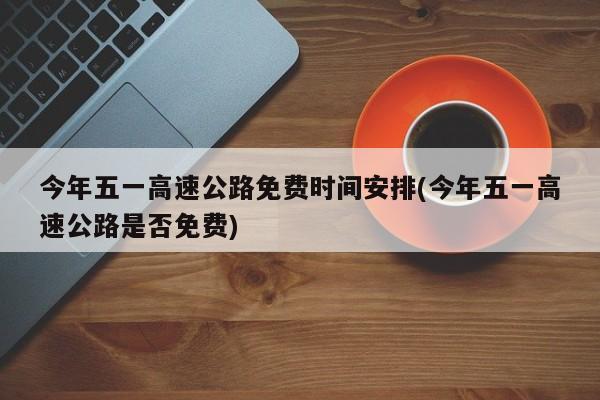 今年五一高速公路免费时间安排(今年五一高速公路是否免费)