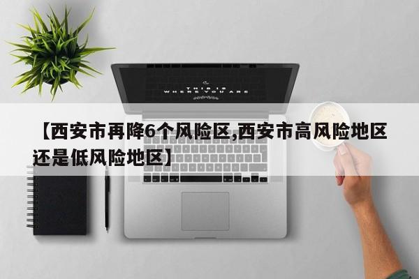 【西安市再降6个风险区,西安市高风险地区还是低风险地区】