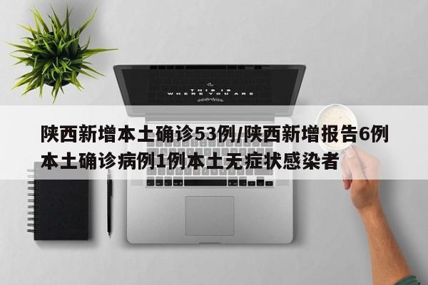 陕西新增本土确诊53例/陕西新增报告6例本土确诊病例1例本土无症状感染者