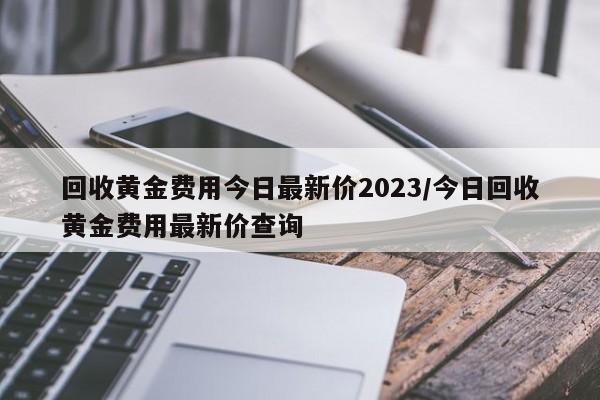 回收黄金费用今日最新价2023/今日回收黄金费用最新价查询