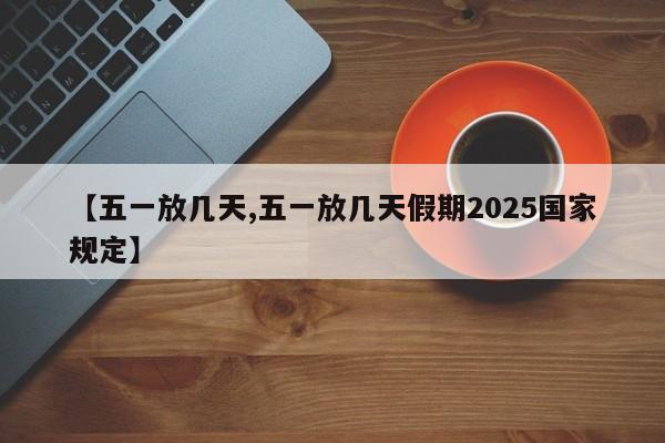 【五一放几天,五一放几天假期2025国家规定】