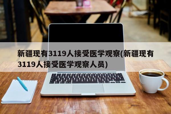 新疆现有3119人接受医学观察(新疆现有3119人接受医学观察人员)