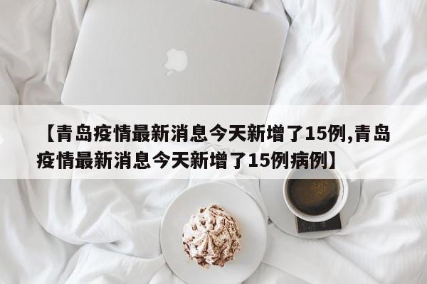 【青岛疫情最新消息今天新增了15例,青岛疫情最新消息今天新增了15例病例】