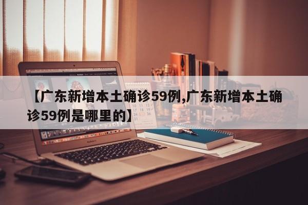 【广东新增本土确诊59例,广东新增本土确诊59例是哪里的】