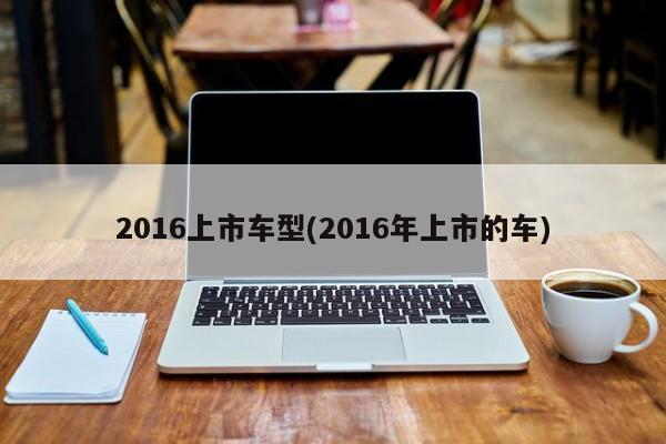 2016上市车型(2016年上市的车)