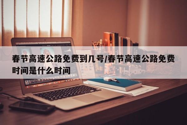 春节高速公路免费到几号/春节高速公路免费时间是什么时间