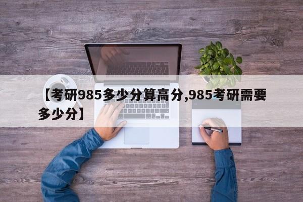 【考研985多少分算高分,985考研需要多少分】