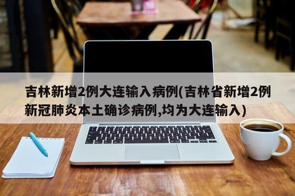 吉林新增2例大连输入病例(吉林省新增2例新冠肺炎本土确诊病例,均为大连输入)