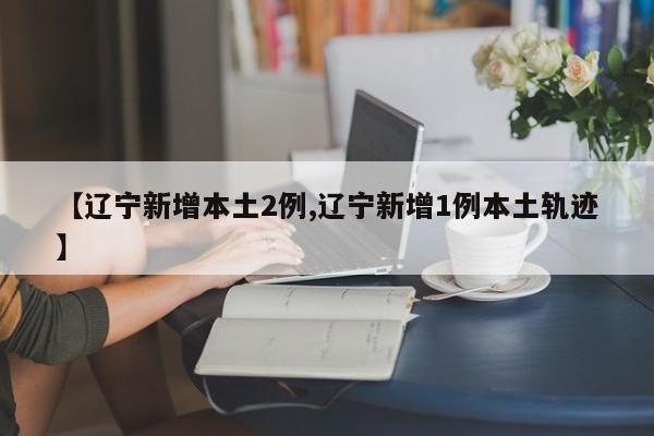 【辽宁新增本土2例,辽宁新增1例本土轨迹】
