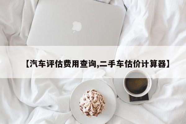 【汽车评估费用查询,二手车估价计算器】