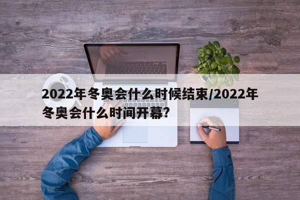 2022年冬奥会什么时候结束/2022年冬奥会什么时间开幕?