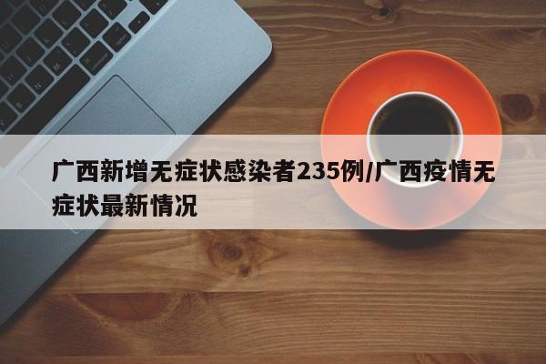 广西新增无症状感染者235例/广西疫情无症状最新情况