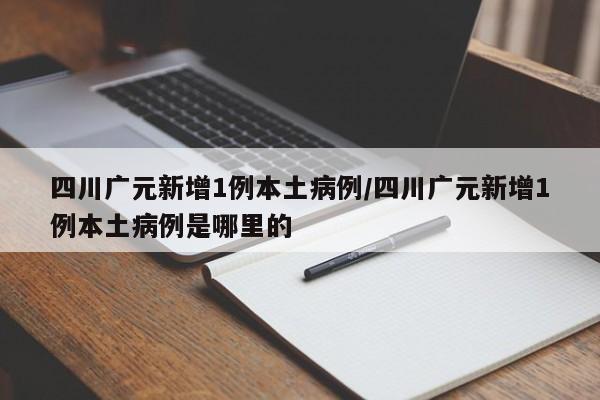 四川广元新增1例本土病例/四川广元新增1例本土病例是哪里的