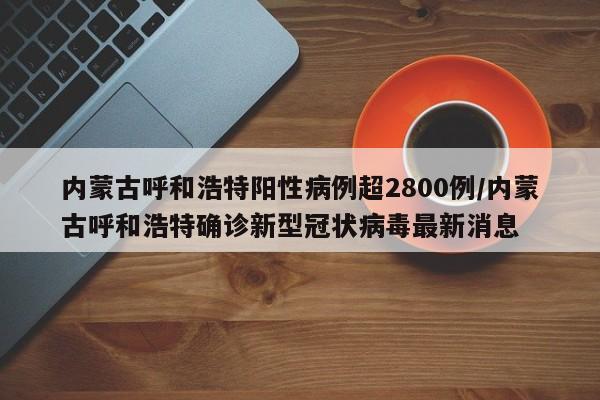 内蒙古呼和浩特阳性病例超2800例/内蒙古呼和浩特确诊新型冠状病毒最新消息