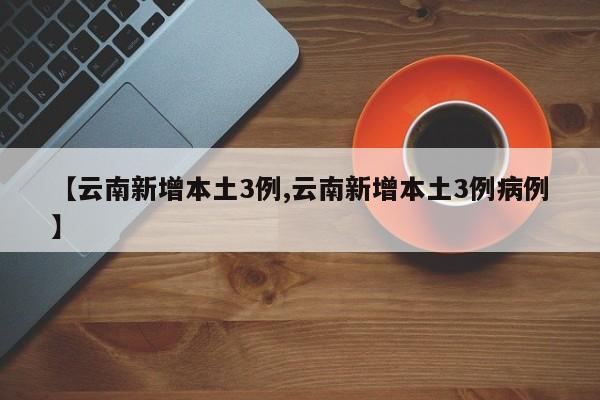 【云南新增本土3例,云南新增本土3例病例】