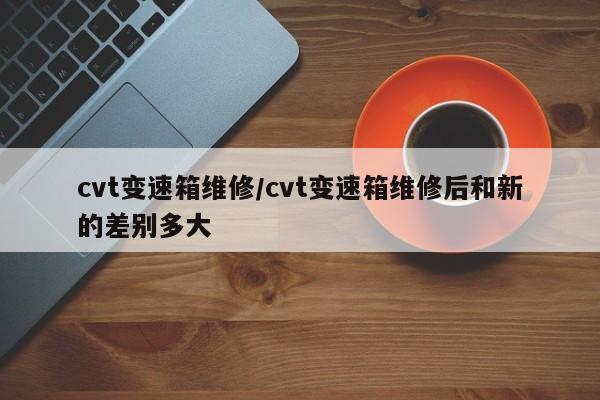cvt变速箱维修/cvt变速箱维修后和新的差别多大