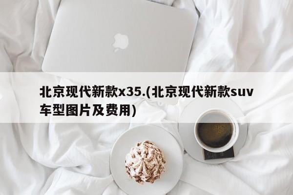 北京现代新款x35.(北京现代新款suv车型图片及费用)
