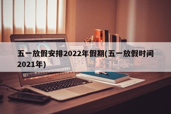 五一放假安排2022年假期(五一放假时间2021年)