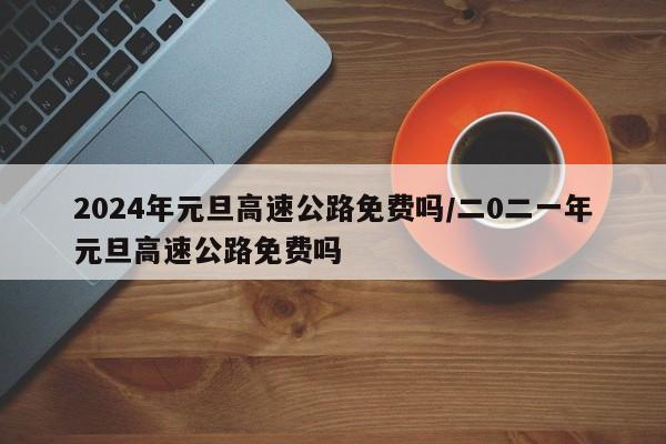 2024年元旦高速公路免费吗/二0二一年元旦高速公路免费吗