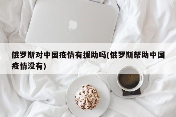 俄罗斯对中国疫情有援助吗(俄罗斯帮助中国疫情没有)