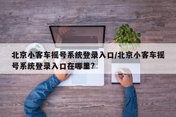 北京小客车摇号系统登录入口/北京小客车摇号系统登录入口在哪里?